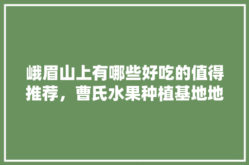 峨眉山上有哪些好吃的值得推荐，曹氏水果种植基地地址。 峨眉山上有哪些好吃的值得推荐，曹氏水果种植基地地址。 家禽养殖