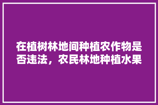 在植树林地间种植农作物是否违法，农民林地种植水果办理手续流程。 在植树林地间种植农作物是否违法，农民林地种植水果办理手续流程。 水果种植