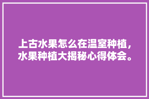 上古水果怎么在温室种植，水果种植大揭秘心得体会。 上古水果怎么在温室种植，水果种植大揭秘心得体会。 水果种植