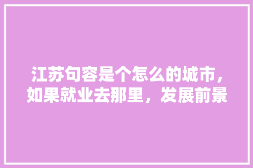 江苏句容是个怎么的城市，如果就业去那里，发展前景如何/，扬中市水果种植面积多少亩。 江苏句容是个怎么的城市，如果就业去那里，发展前景如何/，扬中市水果种植面积多少亩。 水果种植