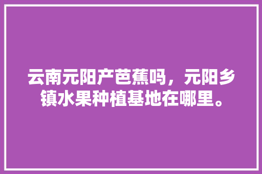 云南元阳产芭蕉吗，元阳乡镇水果种植基地在哪里。 云南元阳产芭蕉吗，元阳乡镇水果种植基地在哪里。 畜牧养殖