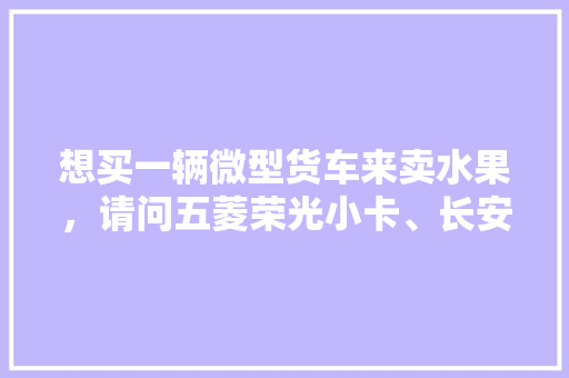 想买一辆微型货车来卖水果，请问五菱荣光小卡、长安星卡、东风小康C31哪个好点，东莞长安水果种植基地。 想买一辆微型货车来卖水果，请问五菱荣光小卡、长安星卡、东风小康C31哪个好点，东莞长安水果种植基地。 土壤施肥