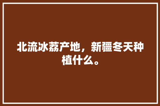 北流冰荔产地，新疆冬天种植什么。 北流冰荔产地，新疆冬天种植什么。 蔬菜种植