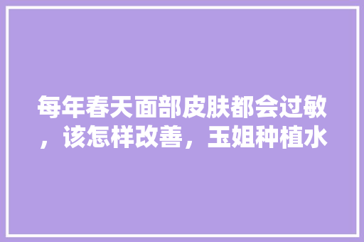 每年春天面部皮肤都会过敏，该怎样改善，玉姐种植水果图片。 每年春天面部皮肤都会过敏，该怎样改善，玉姐种植水果图片。 水果种植