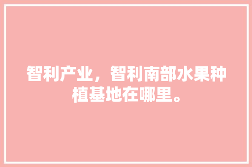 智利产业，智利南部水果种植基地在哪里。 智利产业，智利南部水果种植基地在哪里。 水果种植