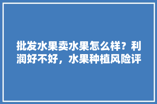 批发水果卖水果怎么样？利润好不好，水果种植风险评估报告怎么写。 批发水果卖水果怎么样？利润好不好，水果种植风险评估报告怎么写。 家禽养殖