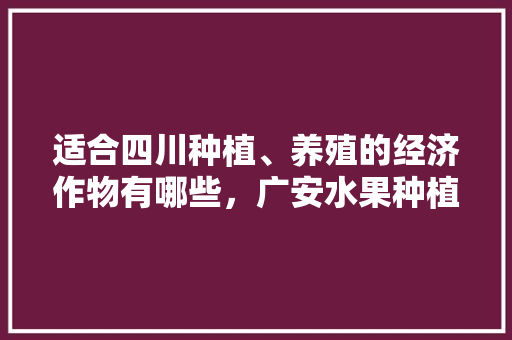 适合四川种植、养殖的经济作物有哪些，广安水果种植商家电话。 适合四川种植、养殖的经济作物有哪些，广安水果种植商家电话。 蔬菜种植