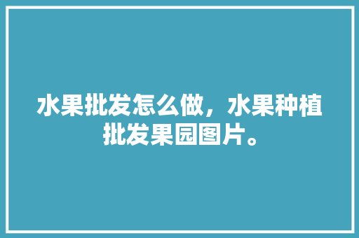 水果批发怎么做，水果种植批发果园图片。 水果批发怎么做，水果种植批发果园图片。 土壤施肥