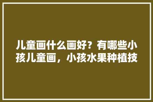 儿童画什么画好？有哪些小孩儿童画，小孩水果种植技术视频教程。 儿童画什么画好？有哪些小孩儿童画，小孩水果种植技术视频教程。 家禽养殖