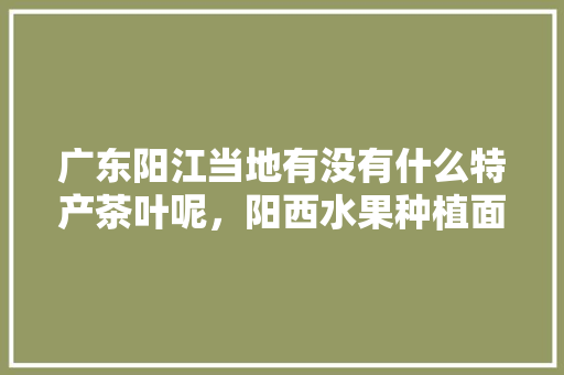 广东阳江当地有没有什么特产茶叶呢，阳西水果种植面积多少亩。 广东阳江当地有没有什么特产茶叶呢，阳西水果种植面积多少亩。 蔬菜种植