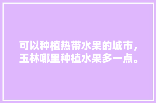 可以种植热带水果的城市，玉林哪里种植水果多一点。 可以种植热带水果的城市，玉林哪里种植水果多一点。 畜牧养殖