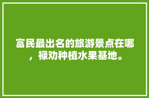 富民最出名的旅游景点在哪，禄劝种植水果基地。 富民最出名的旅游景点在哪，禄劝种植水果基地。 家禽养殖