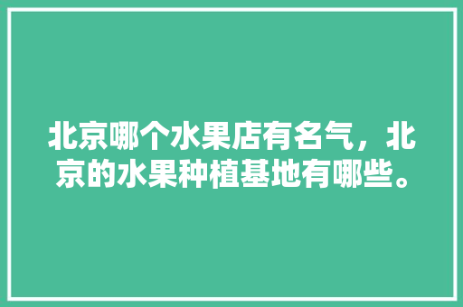 北京哪个水果店有名气，北京的水果种植基地有哪些。 北京哪个水果店有名气，北京的水果种植基地有哪些。 蔬菜种植