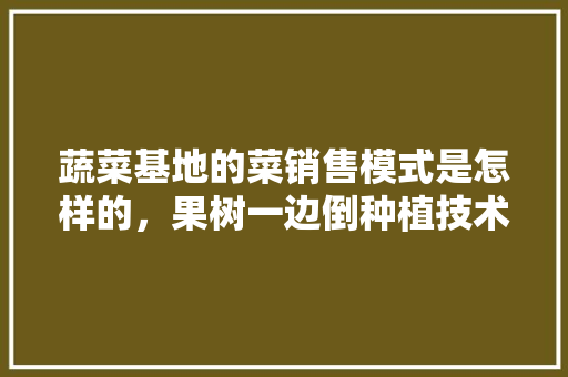 蔬菜基地的菜销售模式是怎样的，果树一边倒种植技术。 蔬菜基地的菜销售模式是怎样的，果树一边倒种植技术。 畜牧养殖