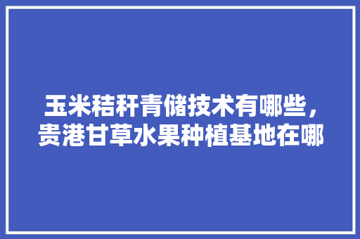 玉米秸秆青储技术有哪些，贵港甘草水果种植基地在哪里。 玉米秸秆青储技术有哪些，贵港甘草水果种植基地在哪里。 土壤施肥