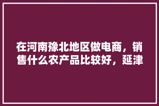 在河南豫北地区做电商，销售什么农产品比较好，延津水果种植基地在哪里。 在河南豫北地区做电商，销售什么农产品比较好，延津水果种植基地在哪里。 蔬菜种植