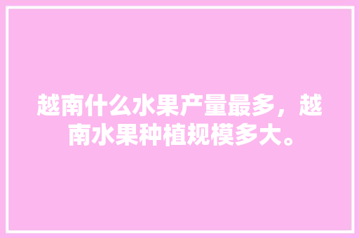 越南什么水果产量最多，越南水果种植规模多大。 越南什么水果产量最多，越南水果种植规模多大。 水果种植