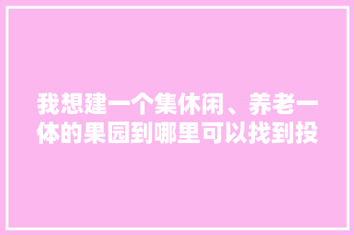 我想建一个集休闲、养老一体的果园到哪里可以找到投资？怎么做比较好，微型果园水果种植方案设计。 我想建一个集休闲、养老一体的果园到哪里可以找到投资？怎么做比较好，微型果园水果种植方案设计。 水果种植