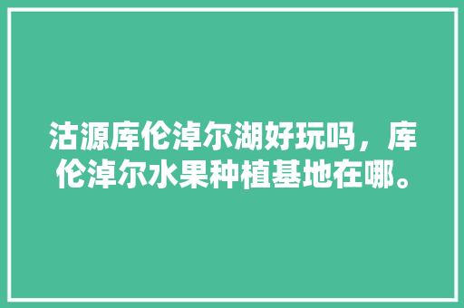 沽源库伦淖尔湖好玩吗，库伦淖尔水果种植基地在哪。 沽源库伦淖尔湖好玩吗，库伦淖尔水果种植基地在哪。 水果种植