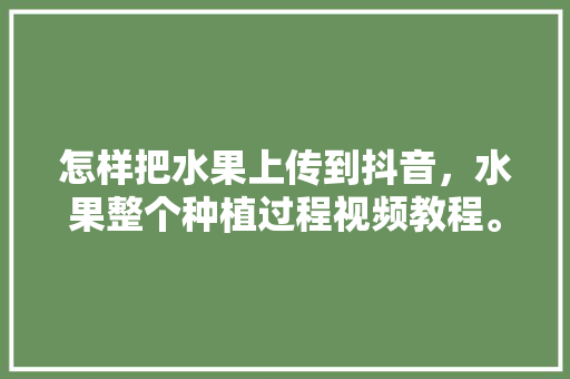 怎样把水果上传到抖音，水果整个种植过程视频教程。 怎样把水果上传到抖音，水果整个种植过程视频教程。 家禽养殖