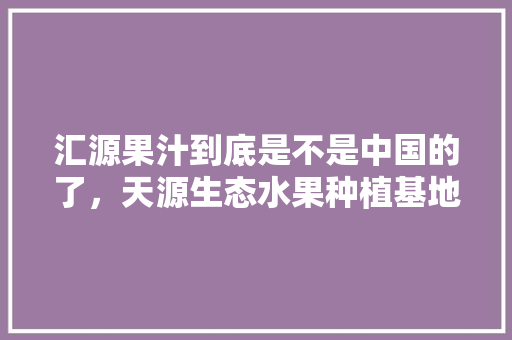 汇源果汁到底是不是中国的了，天源生态水果种植基地在哪里。 汇源果汁到底是不是中国的了，天源生态水果种植基地在哪里。 土壤施肥