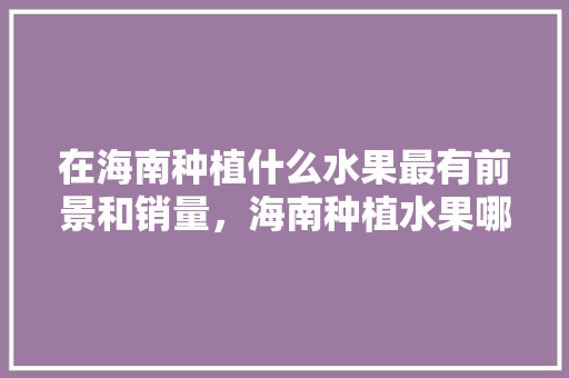 在海南种植什么水果最有前景和销量，海南种植水果哪个最好呢。 在海南种植什么水果最有前景和销量，海南种植水果哪个最好呢。 水果种植