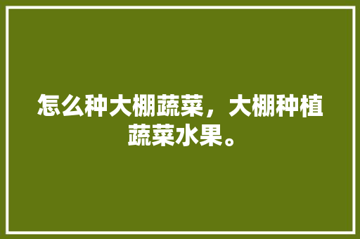 怎么种大棚蔬菜，大棚种植蔬菜水果。 怎么种大棚蔬菜，大棚种植蔬菜水果。 水果种植