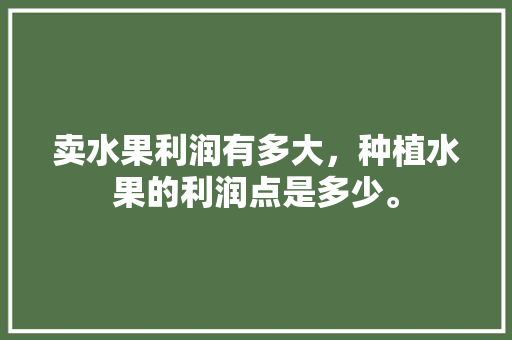 卖水果利润有多大，种植水果的利润点是多少。 卖水果利润有多大，种植水果的利润点是多少。 水果种植