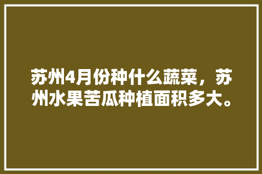 苏州4月份种什么蔬菜，苏州水果苦瓜种植面积多大。 苏州4月份种什么蔬菜，苏州水果苦瓜种植面积多大。 土壤施肥