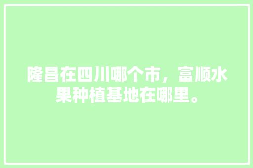 隆昌在四川哪个市，富顺水果种植基地在哪里。 隆昌在四川哪个市，富顺水果种植基地在哪里。 蔬菜种植