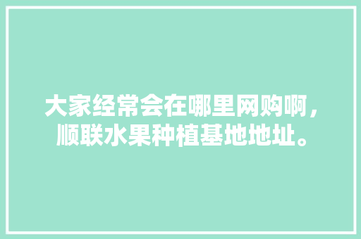 大家经常会在哪里网购啊，顺联水果种植基地地址。 大家经常会在哪里网购啊，顺联水果种植基地地址。 家禽养殖