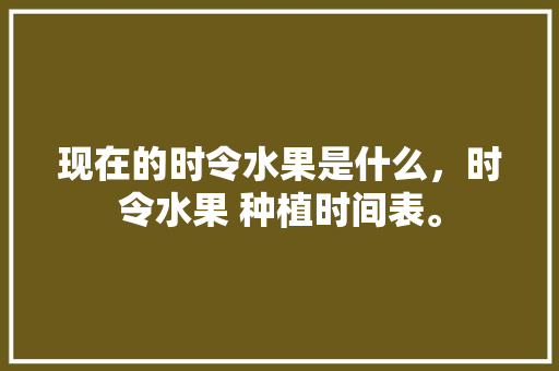 现在的时令水果是什么，时令水果 种植时间表。 现在的时令水果是什么，时令水果 种植时间表。 水果种植