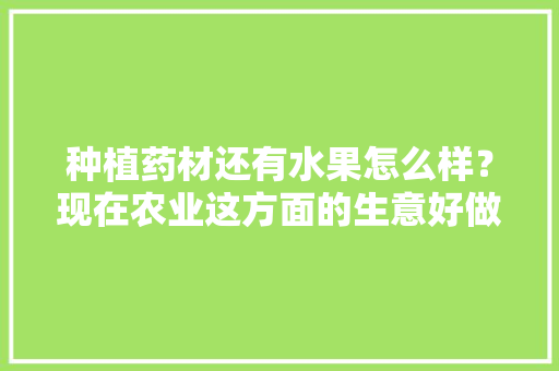 种植药材还有水果怎么样？现在农业这方面的生意好做吗，亳州可种植水果吗现在。 种植药材还有水果怎么样？现在农业这方面的生意好做吗，亳州可种植水果吗现在。 家禽养殖