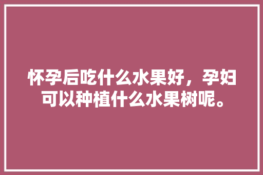 怀孕后吃什么水果好，孕妇可以种植什么水果树呢。 怀孕后吃什么水果好，孕妇可以种植什么水果树呢。 蔬菜种植