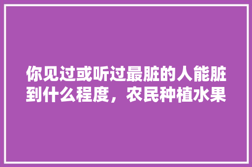 你见过或听过最脏的人能脏到什么程度，农民种植水果的艰辛感悟。 你见过或听过最脏的人能脏到什么程度，农民种植水果的艰辛感悟。 水果种植