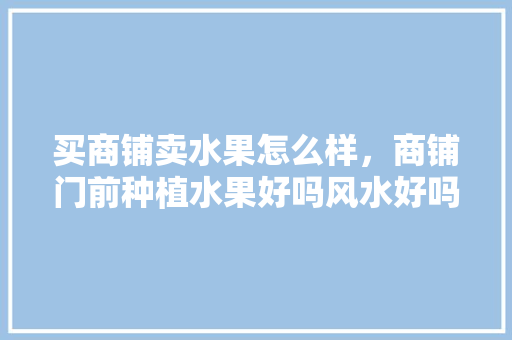 买商铺卖水果怎么样，商铺门前种植水果好吗风水好吗。 买商铺卖水果怎么样，商铺门前种植水果好吗风水好吗。 土壤施肥