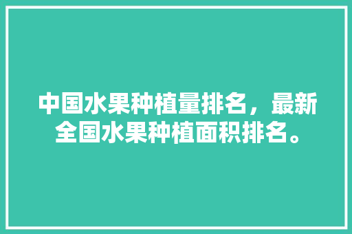 中国水果种植量排名，最新全国水果种植面积排名。 中国水果种植量排名，最新全国水果种植面积排名。 土壤施肥