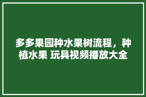 多多果园种水果树流程，种植水果 玩具视频播放大全。 多多果园种水果树流程，种植水果 玩具视频播放大全。 水果种植