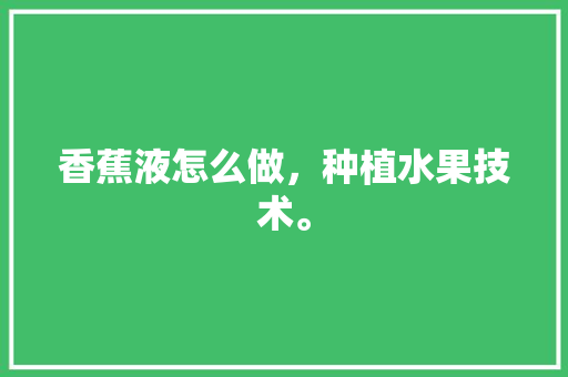 香蕉液怎么做，种植水果技术。 香蕉液怎么做，种植水果技术。 水果种植