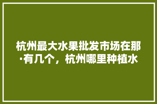 杭州最大水果批发市场在那·有几个，杭州哪里种植水果多些啊。 杭州最大水果批发市场在那·有几个，杭州哪里种植水果多些啊。 土壤施肥