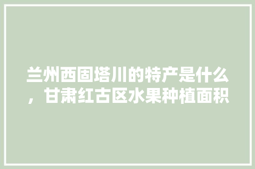 兰州西固塔川的特产是什么，甘肃红古区水果种植面积多少亩。 兰州西固塔川的特产是什么，甘肃红古区水果种植面积多少亩。 土壤施肥