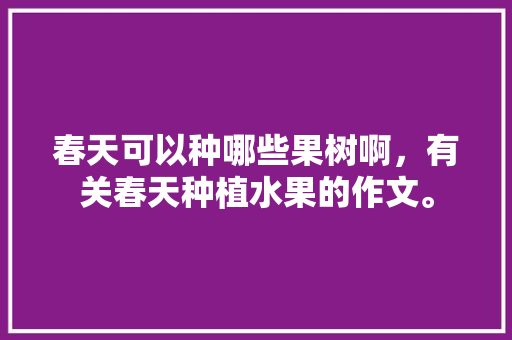 春天可以种哪些果树啊，有关春天种植水果的作文。 春天可以种哪些果树啊，有关春天种植水果的作文。 家禽养殖