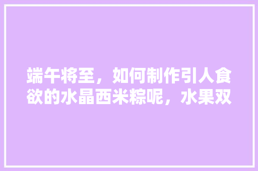 端午将至，如何制作引人食欲的水晶西米粽呢，水果双拼种植视频教程。 端午将至，如何制作引人食欲的水晶西米粽呢，水果双拼种植视频教程。 水果种植