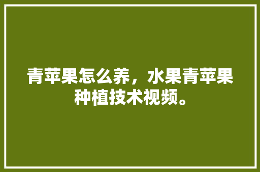 青苹果怎么养，水果青苹果种植技术视频。 青苹果怎么养，水果青苹果种植技术视频。 蔬菜种植