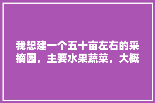 我想建一个五十亩左右的采摘园，主要水果蔬菜，大概要投资多少，水果种植设备投资价值怎么算。 我想建一个五十亩左右的采摘园，主要水果蔬菜，大概要投资多少，水果种植设备投资价值怎么算。 畜牧养殖