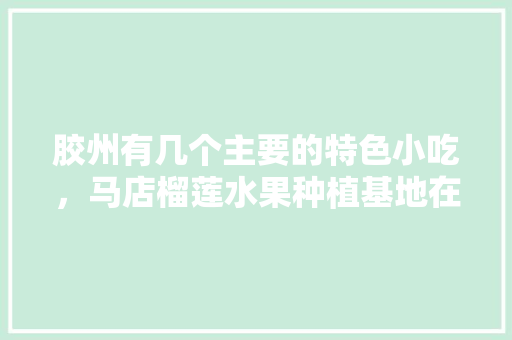 胶州有几个主要的特色小吃，马店榴莲水果种植基地在哪里。 胶州有几个主要的特色小吃，马店榴莲水果种植基地在哪里。 水果种植