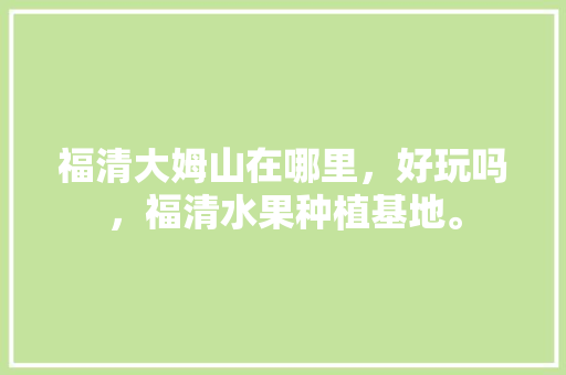 福清大姆山在哪里，好玩吗，福清水果种植基地。 福清大姆山在哪里，好玩吗，福清水果种植基地。 水果种植