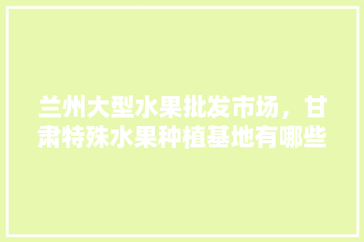 兰州大型水果批发市场，甘肃特殊水果种植基地有哪些。 兰州大型水果批发市场，甘肃特殊水果种植基地有哪些。 水果种植