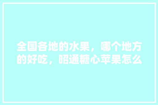 全国各地的水果，哪个地方的好吃，昭通糖心苹果怎么样，昭通水果种植基地有哪些。 全国各地的水果，哪个地方的好吃，昭通糖心苹果怎么样，昭通水果种植基地有哪些。 水果种植