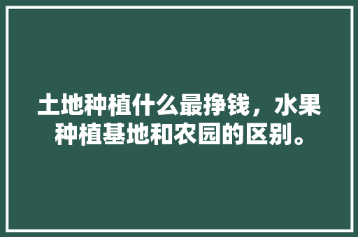 土地种植什么最挣钱，水果种植基地和农园的区别。 土地种植什么最挣钱，水果种植基地和农园的区别。 家禽养殖